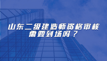 山东二级建造师资格审核需要到场吗?